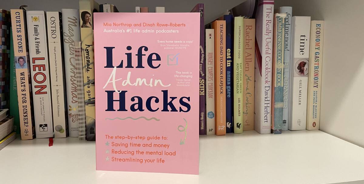 Life Admin Hacks: The step-by-step guide to saving time and money, reducing the mental load and streamlining your life, by Mia Northrop Dinah Rowe-Roberts. HarperCollins. $34.99.
